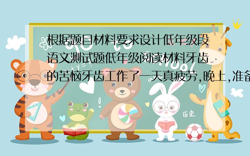 根据题目材料要求设计低年级段语文测试题低年级阅读材料牙齿的苦恼牙齿工作了一天真疲劳,晚上,准备好好睡一觉.不料,小主人又送来食物,命令它们赶快咀嚼.牙齿们只好全体行动,可心中都