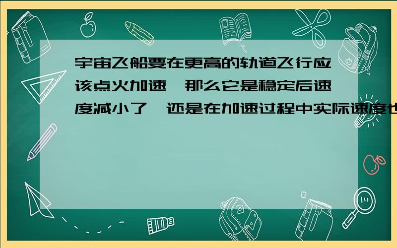 宇宙飞船要在更高的轨道飞行应该点火加速,那么它是稳定后速度减小了,还是在加速过程中实际速度也在减小也就是说飞船虽然在加速,但由于轨道半径逐渐变大,实际速度却是在减小的?或是