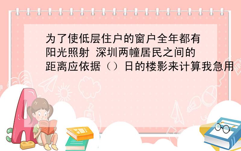 为了使低层住户的窗户全年都有阳光照射 深圳两幢居民之间的距离应依据（）日的楼影来计算我急用 限在今天晚上做出来