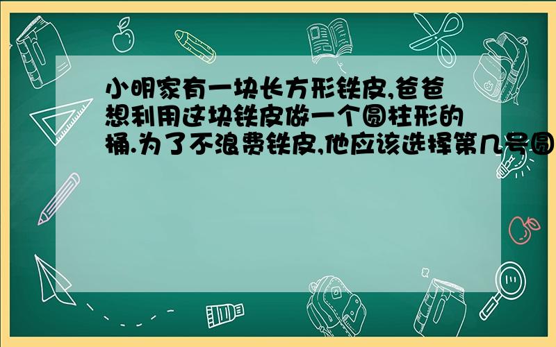 小明家有一块长方形铁皮,爸爸想利用这块铁皮做一个圆柱形的桶.为了不浪费铁皮,他应该选择第几号圆形铁长方形的长是 12.56 宽是 5.6 一号直径是2 二号直径4 三号直径是5 求清晰的解题思路.