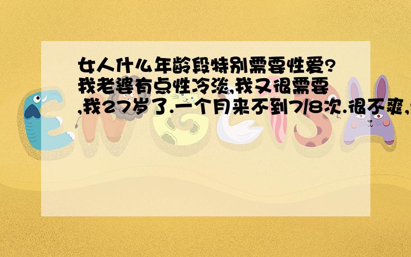 女人什么年龄段特别需要性爱?我老婆有点性冷淡,我又很需要,我27岁了.一个月来不到7/8次.很不爽,我应该怎么办?