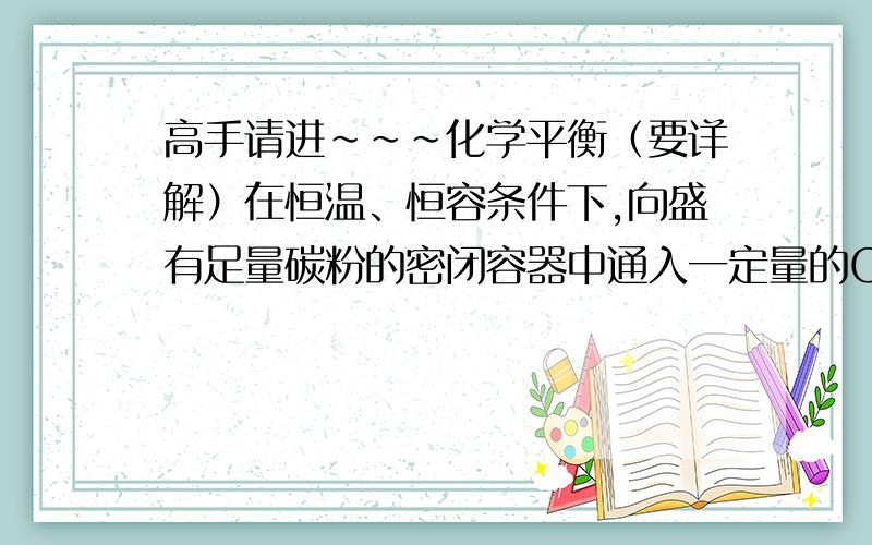 高手请进~~~化学平衡（要详解）在恒温、恒容条件下,向盛有足量碳粉的密闭容器中通入一定量的CO2,当反应：C(s)＋CO2(g)  2CO(g)达到平衡后,若再向容器中通入少量CO2,则反应重新达到平衡后与原