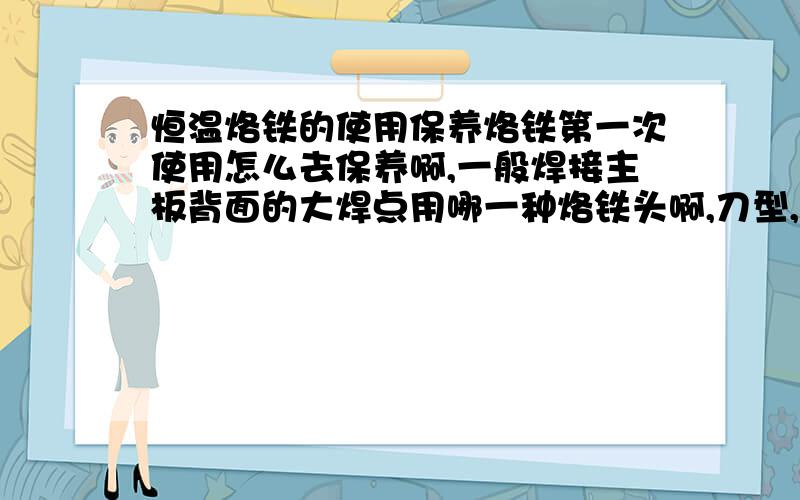 恒温烙铁的使用保养烙铁第一次使用怎么去保养啊,一般焊接主板背面的大焊点用哪一种烙铁头啊,刀型,圆形还是?