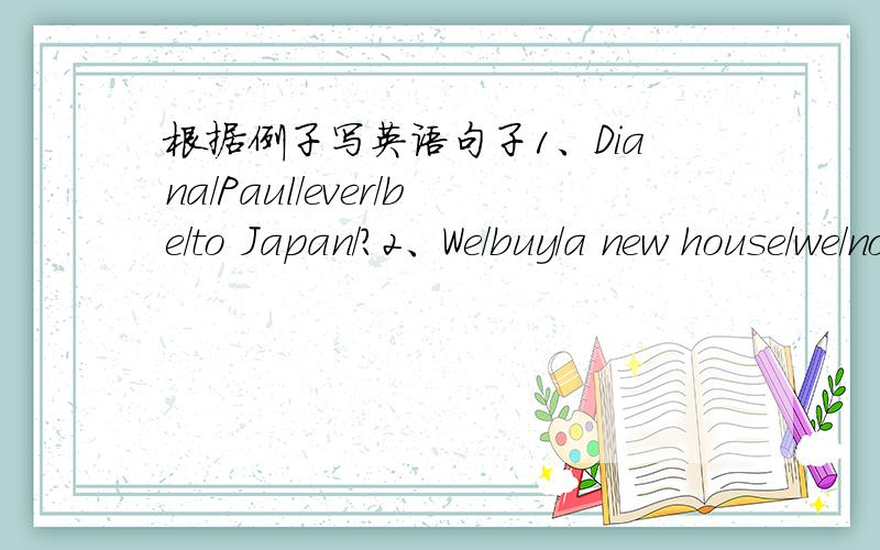 根据例子写英语句子1、Diana/Paul/ever/be/to Japan/?2、We/buy/a new house/we/not move/in/yet/.3、we/not be/to Thailand/eat/Thai food/.4、They/buy/a dog/a parrot/.例子：Rita/buy/new blouse/she/not wear/it yetrita has bught a new blouse,b