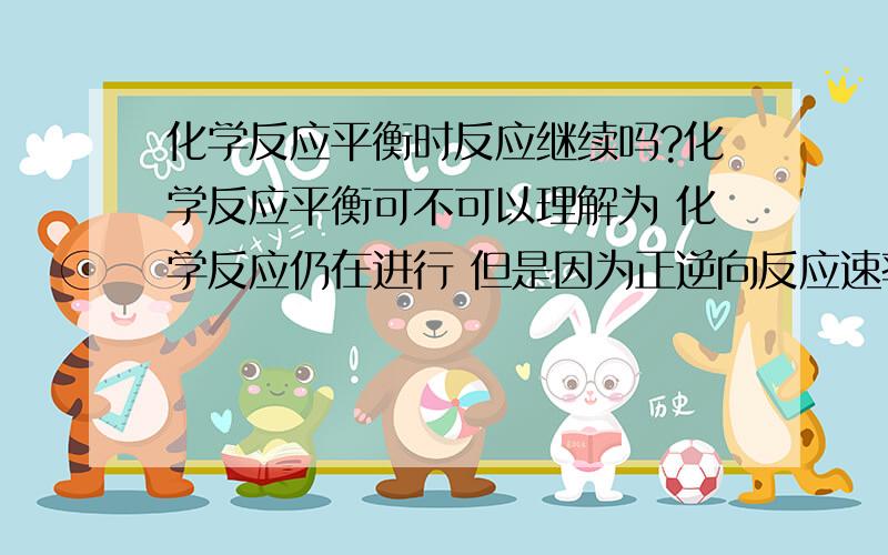 化学反应平衡时反应继续吗?化学反应平衡可不可以理解为 化学反应仍在进行 但是因为正逆向反应速率相同 所以反应物和生成物的物质的量不变还是说当反应平衡时 就不反应了?