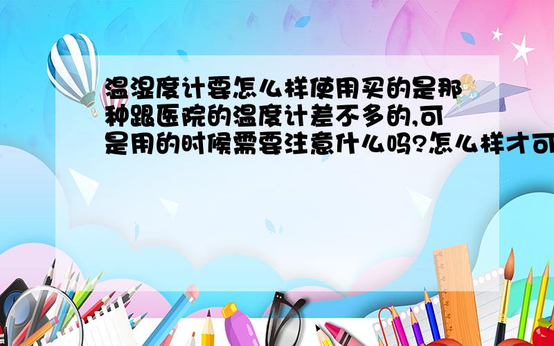 温湿度计要怎么样使用买的是那种跟医院的温度计差不多的,可是用的时候需要注意什么吗?怎么样才可以看出来在正常使用当中?意思是放在一个地方开始的时候是不是直接就可以使用?