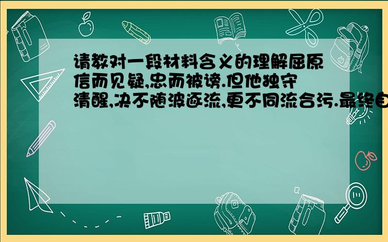 请教对一段材料含义的理解屈原信而见疑,忠而被谤.但他独守清醒,决不随波逐流,更不同流合污.最终自投汨罗,甘赴湘流.史迁竭忠尽智,反受宫刑.虽肠一日而九回,汗发背而沾衣.但隐忍以活,不