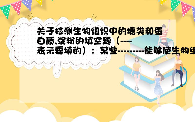 关于检测生物组织中的糖类和蛋白质,淀粉的填空题（----表示要填的）：某些---------能够使生物组织中的有机化和物,产生———————糖中的还原糖与————发生反应作用,可生成———