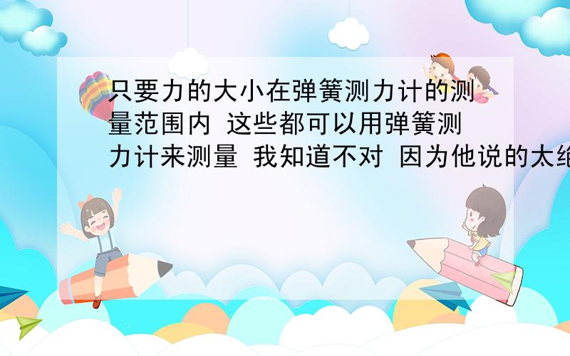 只要力的大小在弹簧测力计的测量范围内 这些都可以用弹簧测力计来测量 我知道不对 因为他说的太绝对 这是经验之谈 为什么啊 为什么 知道的速速回答