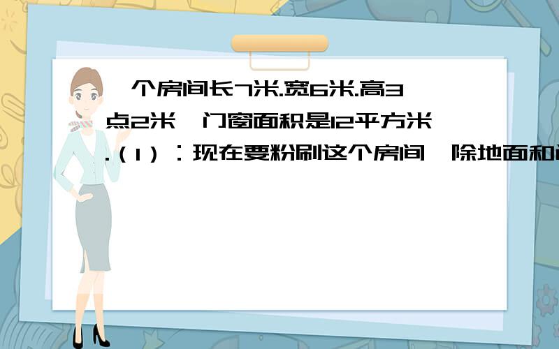 一个房间长7米.宽6米.高3点2米,门窗面积是12平方米.（1）：现在要粉刷这个房间,除地面和门窗外,需要粉刷的面积是多少?（2）：如果每平方米需要涂料0.42升,共需要涂料多少升?