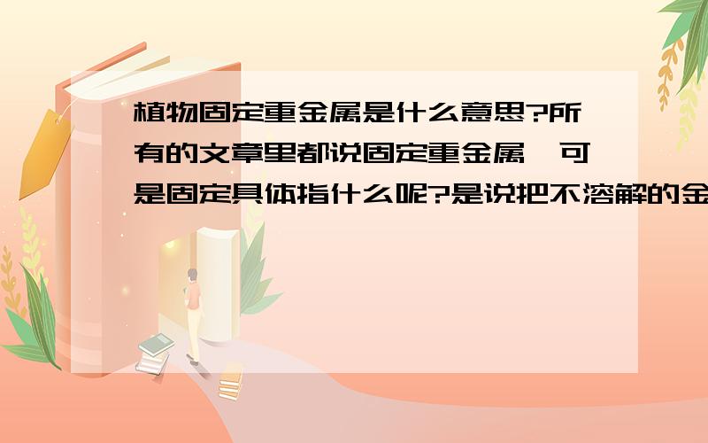 植物固定重金属是什么意思?所有的文章里都说固定重金属,可是固定具体指什么呢?是说把不溶解的金属化合物变成可溶的离子还是什么?