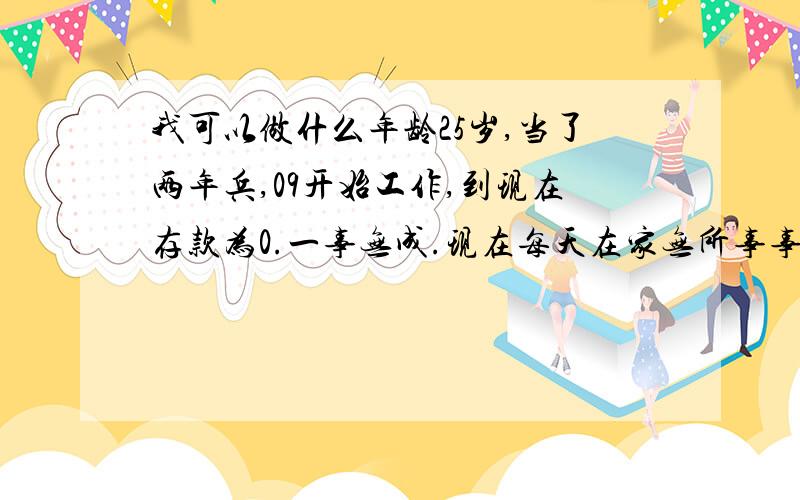 我可以做什么年龄25岁,当了两年兵,09开始工作,到现在存款为0.一事无成.现在每天在家无所事事.什么都不会,每天想一些乱七八糟的,不知道该干什么,也不知道想干什么.浑浑噩噩,自相矛盾,不