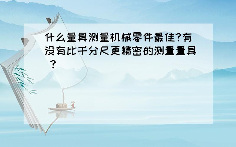 什么量具测量机械零件最佳?有没有比千分尺更精密的测量量具 ?