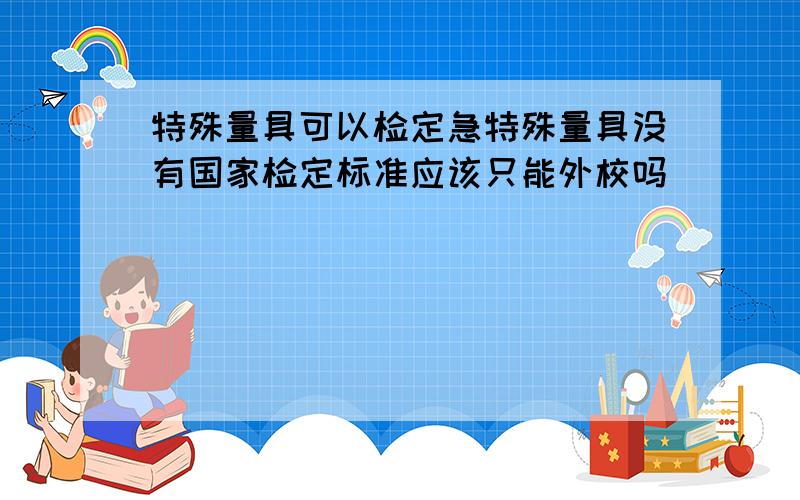 特殊量具可以检定急特殊量具没有国家检定标准应该只能外校吗