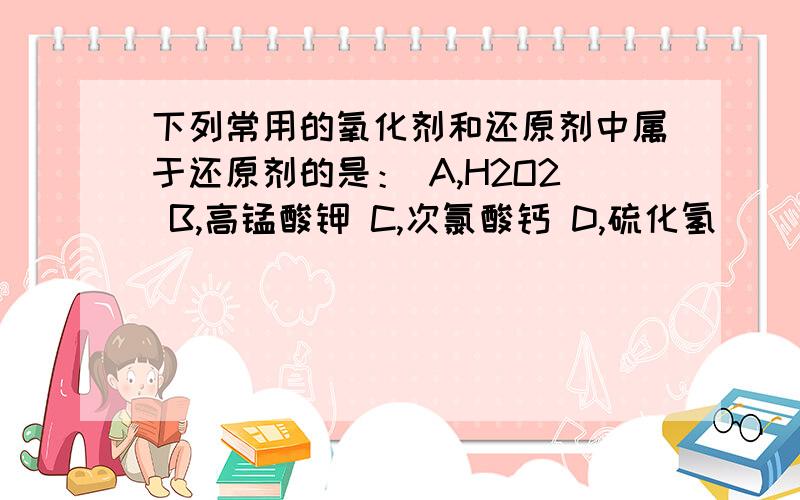 下列常用的氧化剂和还原剂中属于还原剂的是： A,H2O2 B,高锰酸钾 C,次氯酸钙 D,硫化氢