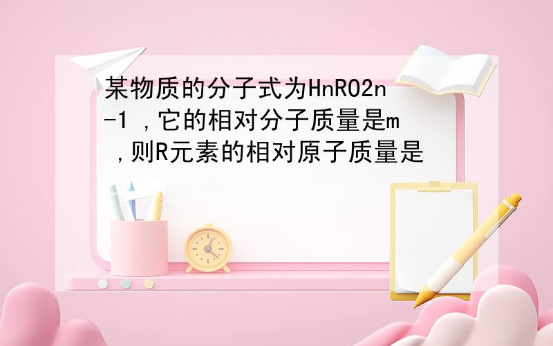 某物质的分子式为HnRO2n-1 ,它的相对分子质量是m ,则R元素的相对原子质量是