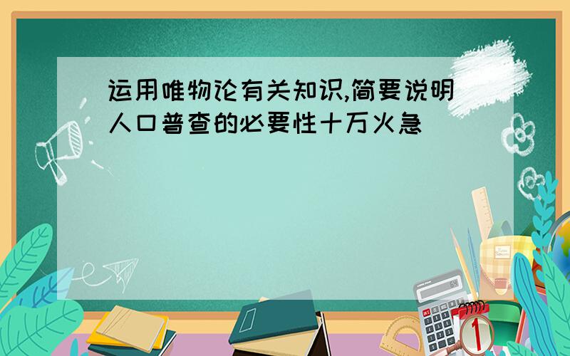 运用唯物论有关知识,简要说明人口普查的必要性十万火急