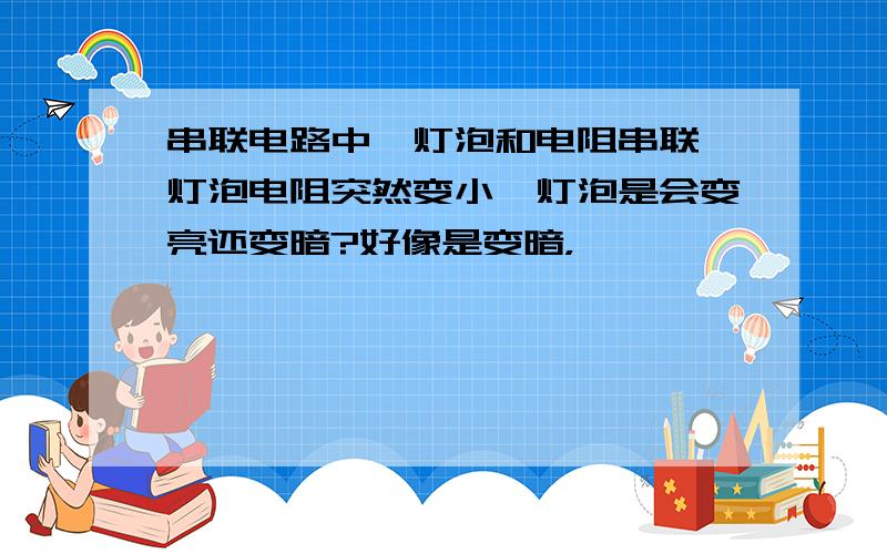 串联电路中,灯泡和电阻串联,灯泡电阻突然变小,灯泡是会变亮还变暗?好像是变暗，