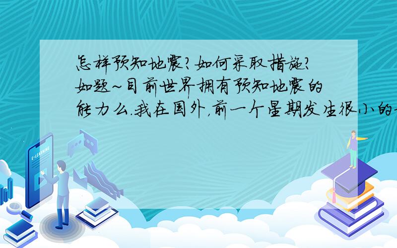 怎样预知地震?如何采取措施?如题~目前世界拥有预知地震的能力么.我在国外，前一个星期发生很小的地震，发生后一星期就是现在，说预测出再过四五天会有7到9级大地震，