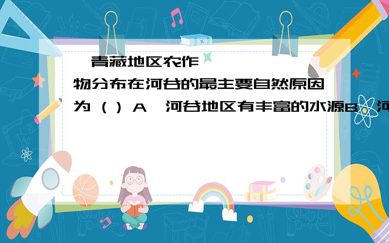 青藏地区农作物分布在河谷的最主要自然原因为 ( ) A河谷地区有丰富的水源B河谷地区土壤肥沃 C、河谷地区气温较高、风力较小 D河谷地区人口稠密、劳动力多