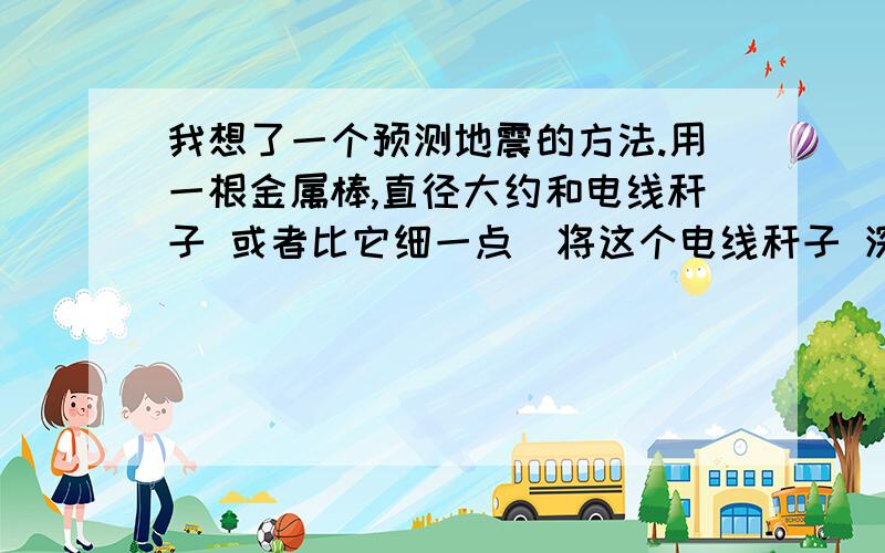 我想了一个预测地震的方法.用一根金属棒,直径大约和电线秆子 或者比它细一点．将这个电线秆子 深入地下最少50公里到100公里.如果可能的话,深入200公里.越深探测到地震的精确度越高.因为