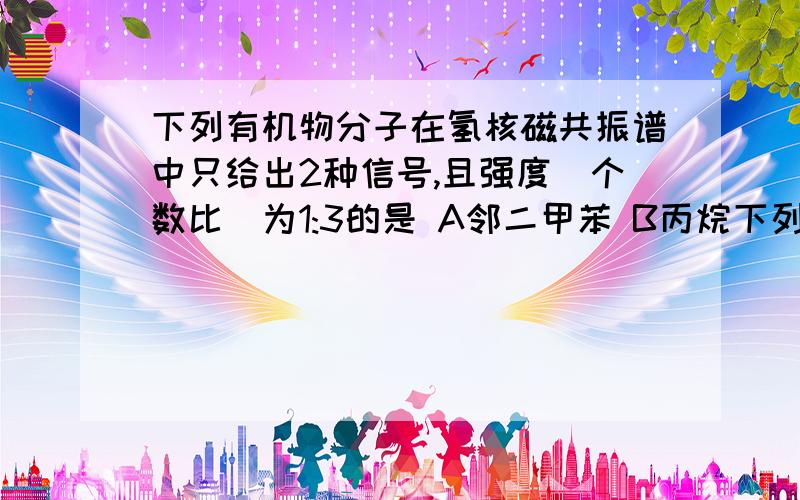 下列有机物分子在氢核磁共振谱中只给出2种信号,且强度（个数比）为1:3的是 A邻二甲苯 B丙烷下列有机物分子在氢核磁共振谱中只给出2种信号,且强度（个数比）为1:3的是A邻二甲苯 B丙烷 C 2-