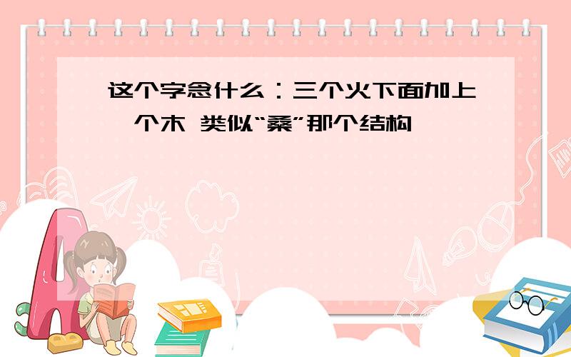 这个字念什么：三个火下面加上一个木 类似“桑”那个结构