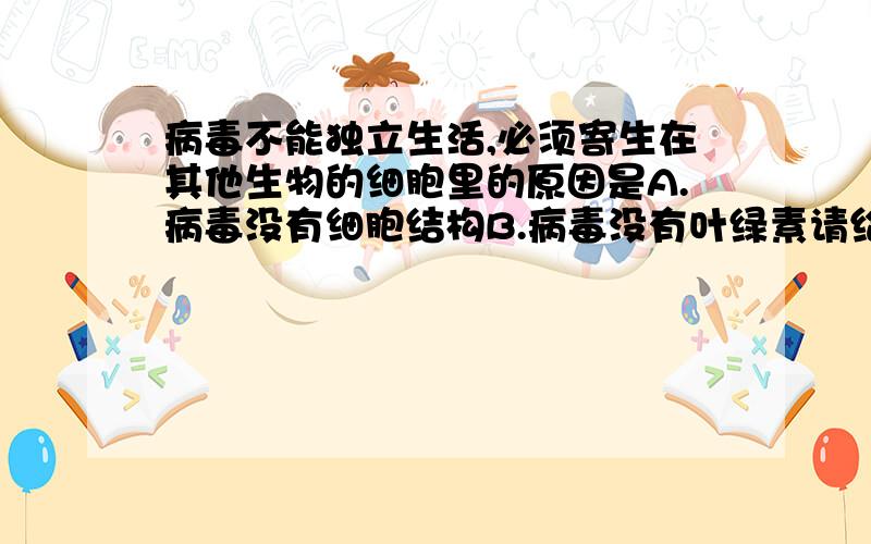 病毒不能独立生活,必须寄生在其他生物的细胞里的原因是A.病毒没有细胞结构B.病毒没有叶绿素请给出理由.工藤NEWONE的说法太片面了.部分病毒,例如乙肝病毒还是具有DNA的.参考书上的说法是