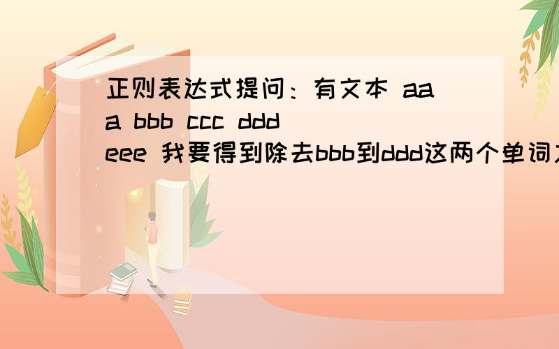 正则表达式提问：有文本 aaa bbb ccc ddd eee 我要得到除去bbb到ddd这两个单词之间的部分我写了个 \bbbb\b(.)\bddd\b 匹配到bbb ccc ddd 但是我想得到bbb到ddd以外的部分 也就是 aaa eee请问该怎么写?