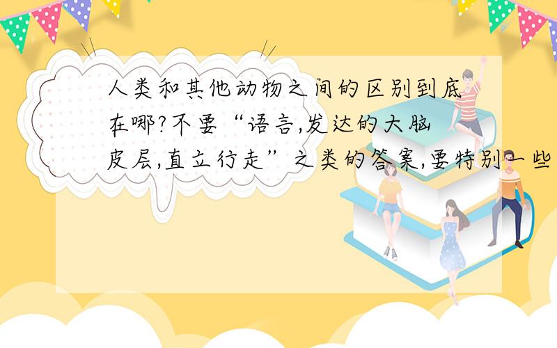 人类和其他动物之间的区别到底在哪?不要“语言,发达的大脑皮层,直立行走”之类的答案,要特别一些的答案,很少有人说过的.