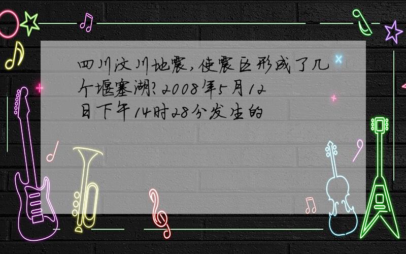 四川汶川地震,使震区形成了几个堰塞湖?2008年5月12日下午14时28分发生的