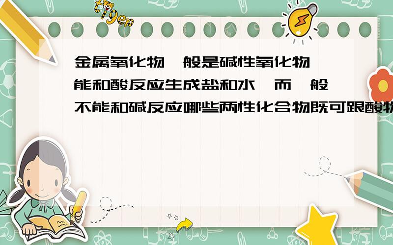 金属氧化物一般是碱性氧化物,能和酸反应生成盐和水,而一般不能和碱反应哪些两性化合物既可跟酸物反应也可跟碱物反应~