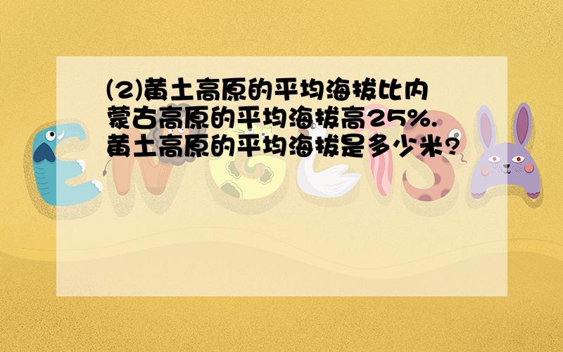 (2)黄土高原的平均海拔比内蒙古高原的平均海拔高25%.黄土高原的平均海拔是多少米?