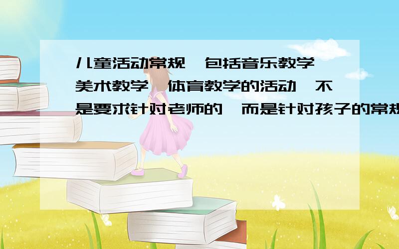 儿童活动常规,包括音乐教学,美术教学,体育教学的活动,不是要求针对老师的,而是针对孩子的常规培养,和安全行为要求.请从上所述的回答问题~越仔细追加分数越高