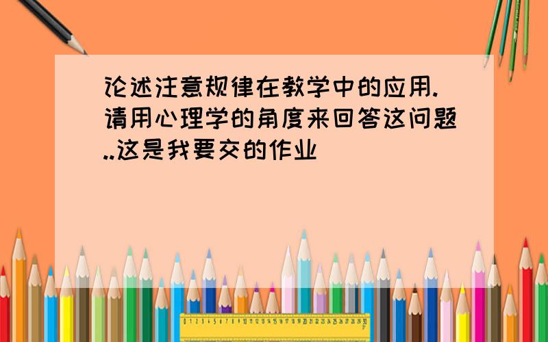 论述注意规律在教学中的应用.请用心理学的角度来回答这问题..这是我要交的作业