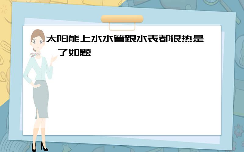 太阳能上水水管跟水表都很热是咋了如题