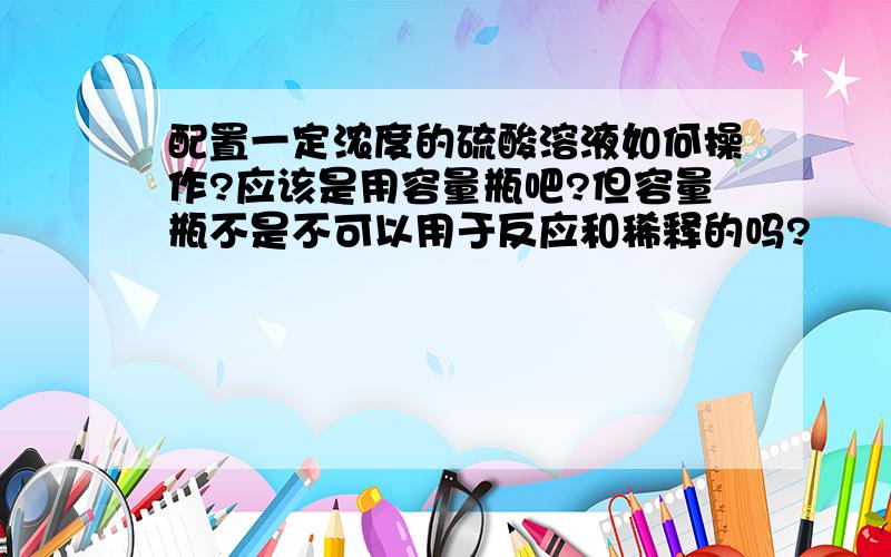 配置一定浓度的硫酸溶液如何操作?应该是用容量瓶吧?但容量瓶不是不可以用于反应和稀释的吗?