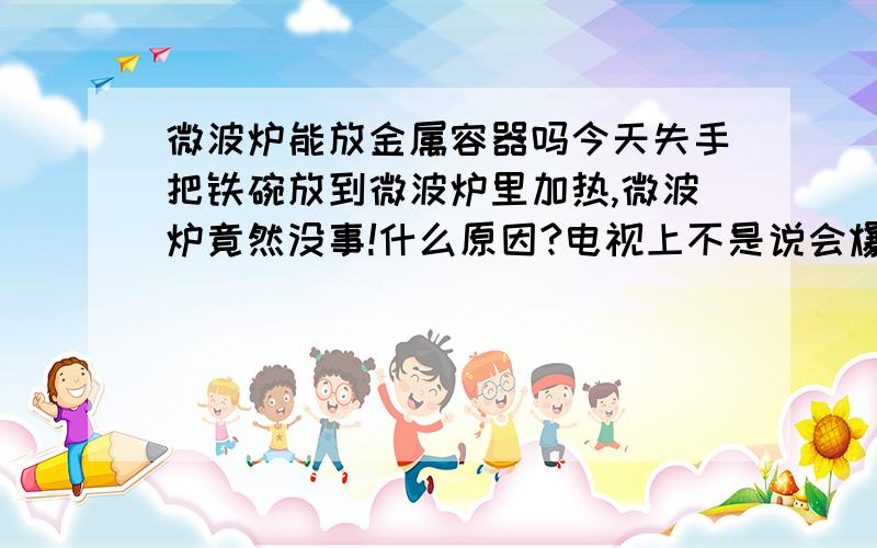 微波炉能放金属容器吗今天失手把铁碗放到微波炉里加热,微波炉竟然没事!什么原因?电视上不是说会爆炸吗?我好后怕