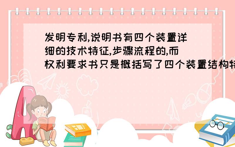 发明专利,说明书有四个装置详细的技术特征,步骤流程的,而权利要求书只是概括写了四个装置结构特征用一句话,和概括写四个装置的技术效果特征用一句话,而且第一通,已经把说明书的详细