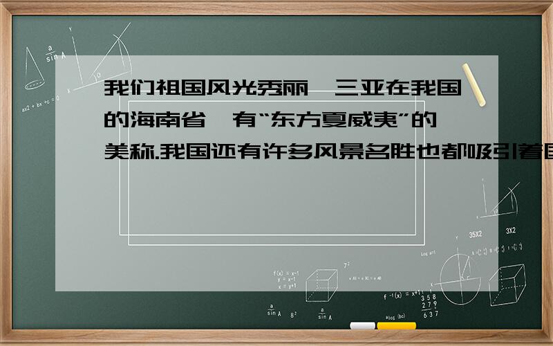 我们祖国风光秀丽,三亚在我国的海南省,有“东方夏威夷”的美称.我国还有许多风景名胜也都吸引着国内外游