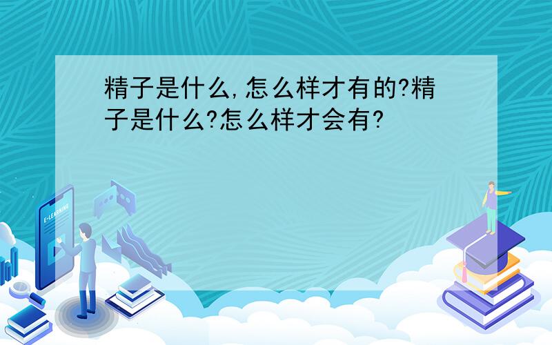 精子是什么,怎么样才有的?精子是什么?怎么样才会有?