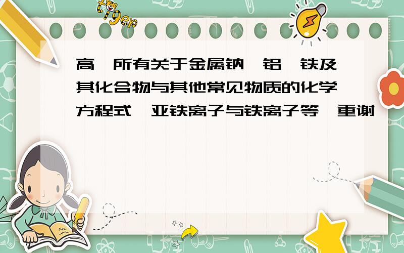 高一所有关于金属钠,铝,铁及其化合物与其他常见物质的化学方程式,亚铁离子与铁离子等,重谢