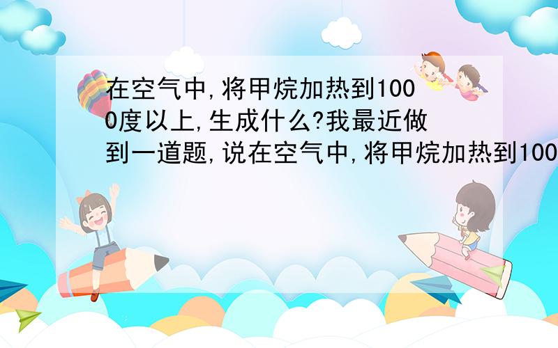 在空气中,将甲烷加热到1000度以上,生成什么?我最近做到一道题,说在空气中,将甲烷加热到1000度以上,能分解成C和H是错的,那么应该生成什么?