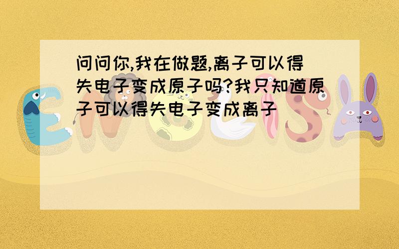 问问你,我在做题,离子可以得失电子变成原子吗?我只知道原子可以得失电子变成离子