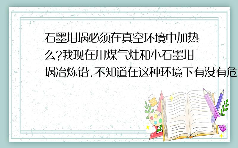 石墨坩埚必须在真空环境中加热么?我现在用煤气灶和小石墨坩埚冶炼铅.不知道在这种环境下有没有危险性?