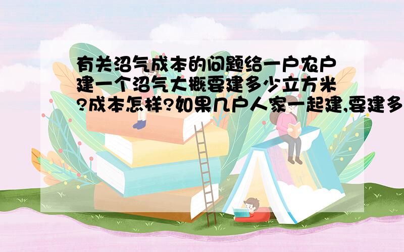 有关沼气成本的问题给一户农户建一个沼气大概要建多少立方米?成本怎样?如果几户人家一起建,要建多大的?成本又如何?