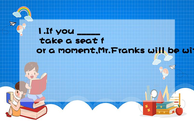 1.If you _____ take a seat for a moment,Mr.Franks will be with you soon.A.may B,should C.must D,will2.Why _____a stepladder have four legs _____three are more stable A,must;because Bmust ;when C.could ;if D,shoule ;once3.The conference_____a full wee