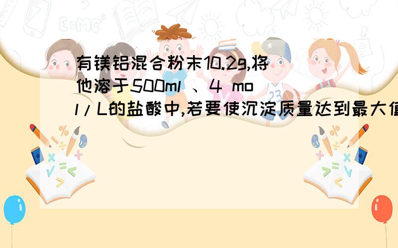 有镁铝混合粉末10.2g,将他溶于500ml 、4 mol/L的盐酸中,若要使沉淀质量达到最大值