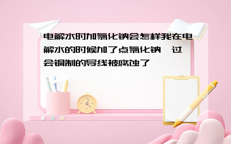 电解水时加氯化钠会怎样我在电解水的时候加了点氯化钠,过一会铜制的导线被腐蚀了