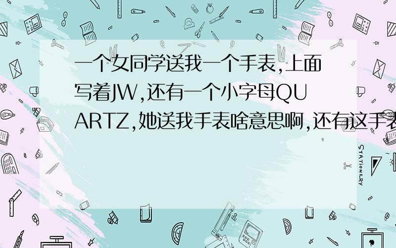 一个女同学送我一个手表,上面写着JW,还有一个小字母QUARTZ,她送我手表啥意思啊,还有这手表是啥牌子的啊